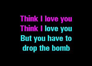 Think I love you
Think I love you

But you have to
drop the bomb