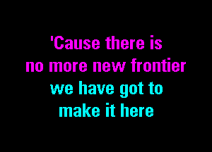 'Cause there is
no more new frontier

we have got to
make it here