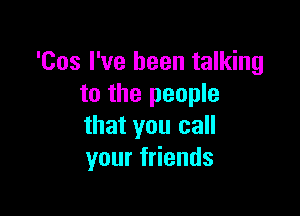 'Cos I've been talking
to the people

that you call
your friends