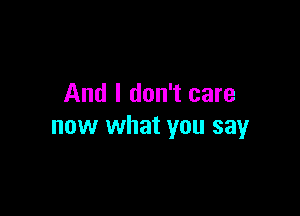 And I don't care

now what you say