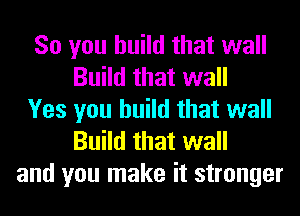 So you build that wall
Build that wall
Yes you build that wall
Build that wall
and you make it stronger