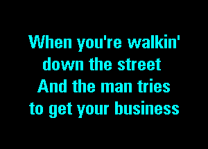 When you're walkin'
down the street

And the man tries
to get your business