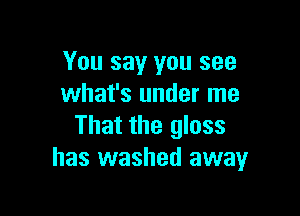 You say you see
what's under me

That the glass
has washed away
