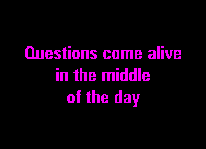 Questions come alive

in the middle
of the day