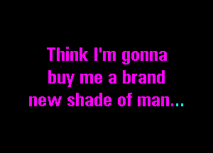 Think I'm gonna

buy me a brand
new shade of man...