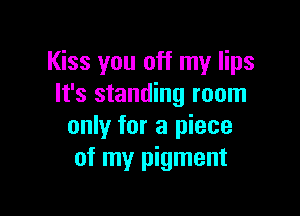 Kiss you off my lips
It's standing room

only for a piece
of my pigment