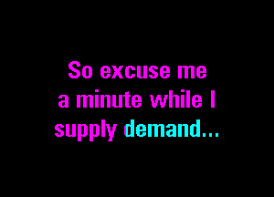 So excuse me

a minute while I
supply demand...