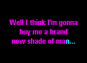 Well I think I'm gonna

buy me a brand
new shade of man...