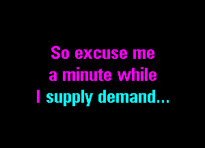 So excuse me

a minute while
I supply demand...