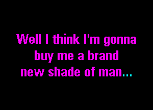 Well I think I'm gonna

buy me a brand
new shade of man...