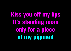 Kiss you off my lips
It's standing room

only for a piece
of my pigment