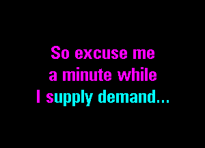 So excuse me

a minute while
I supply demand...