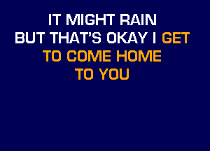 IT MIGHT RAIN
BUT THAT'S OKAY I GET
TO COME HUME
TO YOU