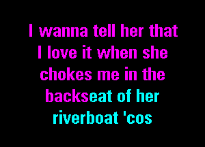 I wanna tell her that
I love it when she

chokes me in the
backseat of her
riverboat 'cos