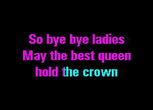 So bye bye ladies

May the best queen
hold the crown