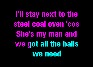 I'll stay next to the
steel coal oven 'cos

She's my man and
we got all the balls
we need
