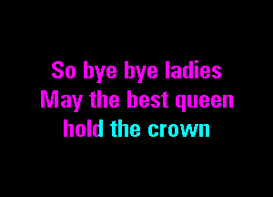 So bye bye ladies

May the best queen
hold the crown