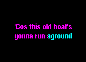 'Cos this old boat's

gonna run aground