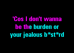 'Cos I don't wanna

be the burden or
your jealous Wstagrd