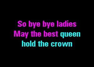 So bye bye ladies

May the best queen
hold the crown