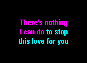 There's nothing

I can do to stop
this love for you