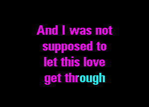 And I was not
supposed to

let this love
get through