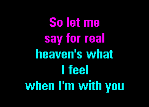 So let me
say for real

heaven's what
I feel
when I'm with you