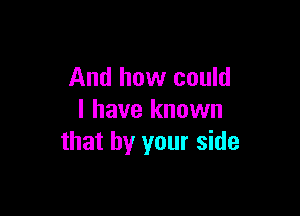 And how could

I have known
that by your side