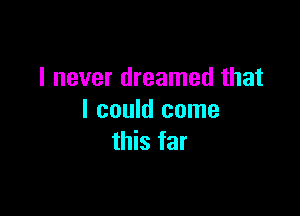 I never dreamed that

I could come
this far