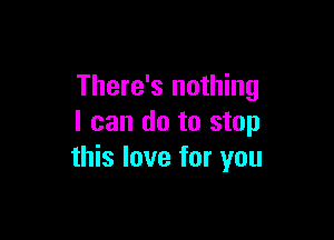 There's nothing

I can do to stop
this love for you