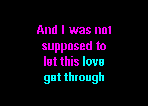 And I was not
supposed to

let this love
get through