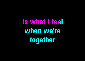 Is what I feel

when we're
together