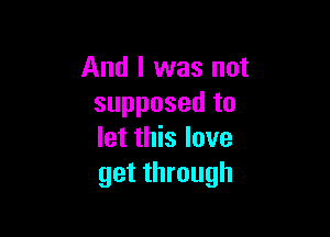 And I was not
supposed to

let this love
get through