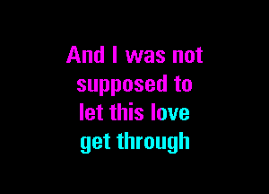 And I was not
supposed to

let this love
get through