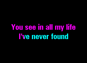You see in all my life

I've never found