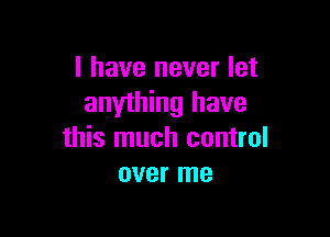 l have never let
anything have

this much control
over me