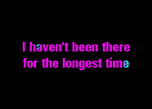 I haven't been there

for the longest time