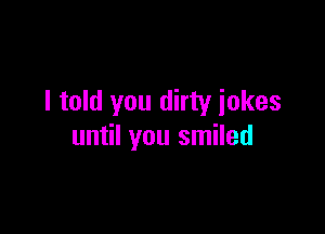 I told you dirty iokes

until you smiled