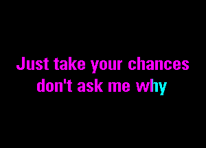 Just take your chances

don't ask me why