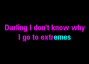 Darling I don't know why

I go to extremes