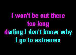 I won't be out there
toolong

darling I don't know why
I go to extremes