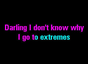 Darling I don't know why

I go to extremes