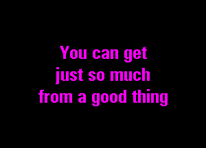 You can get

just so much
from a good thing