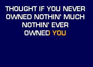 THOUGHT IF YOU NEVER
OWNED NOTHIN' MUCH
NOTHIN' EVER
OWNED YOU