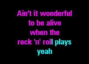 Ain't it wonderful
to be alive

when the
rock 'n' roll plays
yeah