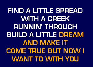 FIND A LITTLE SPREAD
WITH A CREEK
RUNNIN' THROUGH
BUILD A LITTLE DREAM
AND MAKE IT
COME TRUE BUT NOW I
WANT TO WITH YOU