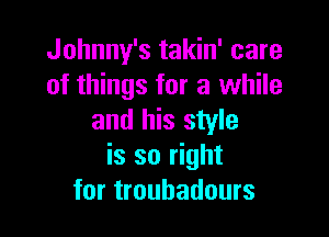 Johnny's takin' care
of things for a while

and his style
is so right
for troubadours