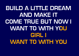 BUILD A LITTLE DREAM
AND MAKE IT
COME TRUE BUT NOW I
WANT TO WITH YOU
GIRL I
WANT TO WITH YOU
