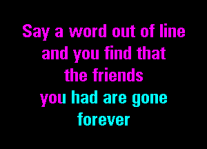 Say a word out of line
and you find that

the friends
you had are gone
forever