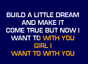 BUILD A LITTLE DREAM
AND MAKE IT
COME TRUE BUT NOW I
WANT TO WITH YOU
GIRL I
WANT TO WITH YOU
